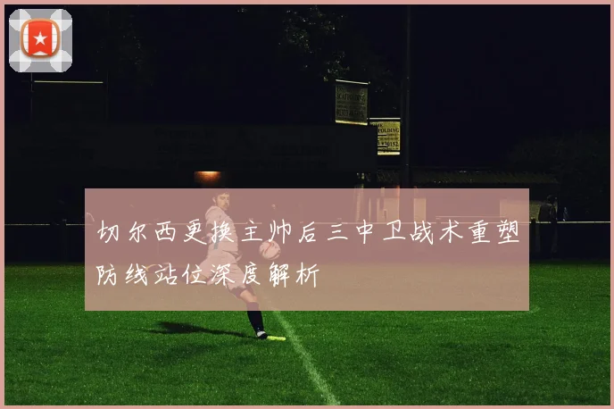 切尔西更换主帅后三中卫战术重塑防线站位深度解析