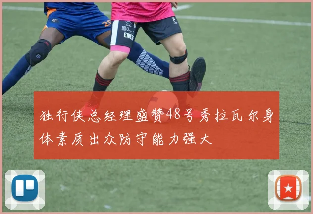 独行侠总经理盛赞48号秀拉瓦尔身体素质出众防守能力强大