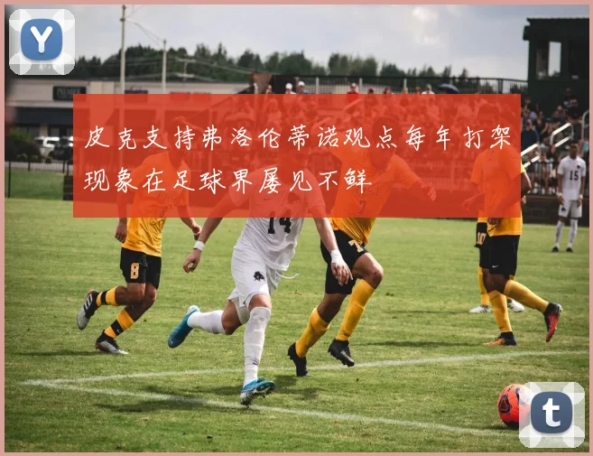 皮克支持弗洛伦蒂诺观点每年打架现象在足球界屡见不鲜