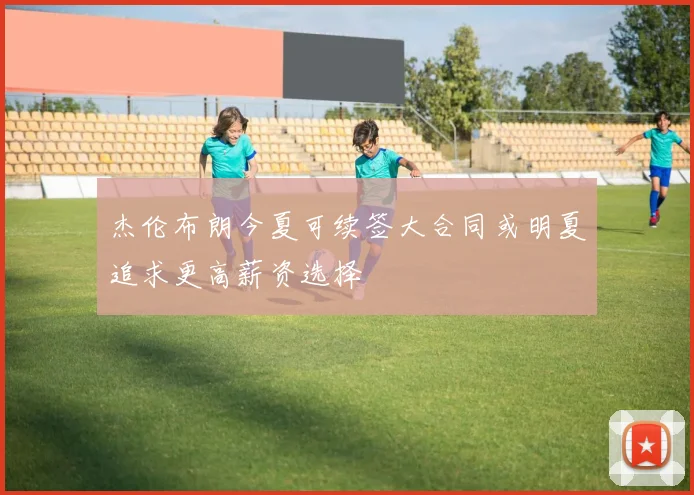 杰伦布朗今夏可续签大合同或明夏追求更高薪资选择