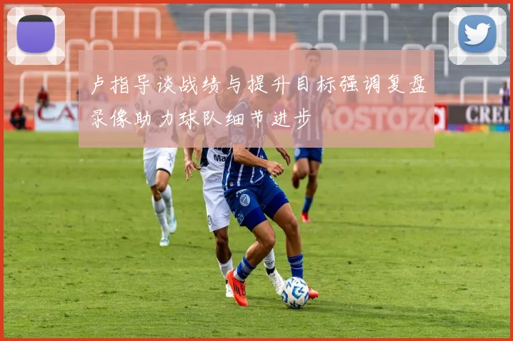 卢指导谈战绩与提升目标强调复盘录像助力球队细节进步