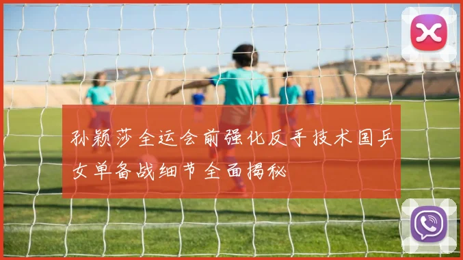 孙颖莎全运会前强化反手技术国乒女单备战细节全面揭秘