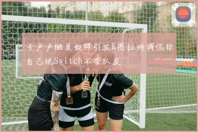 卡卢卢晒度假照引发K图拉姆调侃称自己玩Switch不带队友