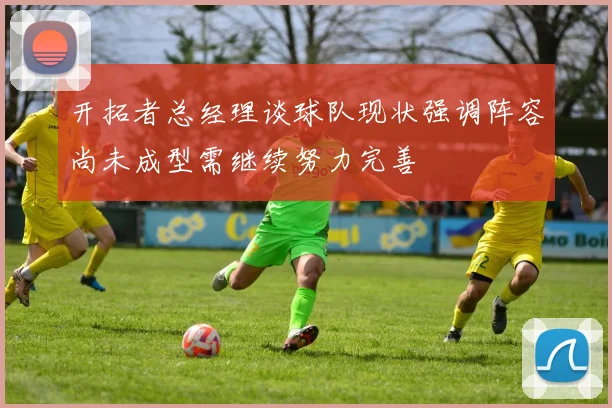开拓者总经理谈球队现状强调阵容尚未成型需继续努力完善