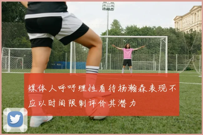 媒体人呼吁理性看待杨瀚森表现不应以时间限制评价其潜力
