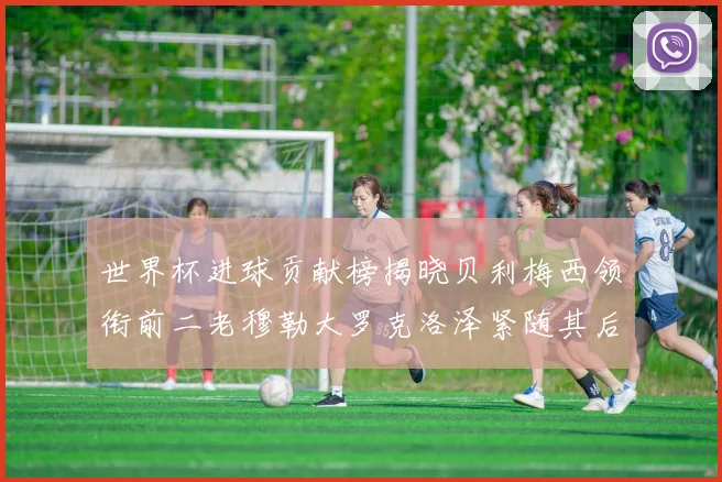 世界杯进球贡献榜揭晓贝利梅西领衔前二老穆勒大罗克洛泽紧随其后