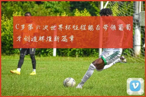 C罗第六次世界杯征程能否带领葡萄牙创造辉煌新篇章