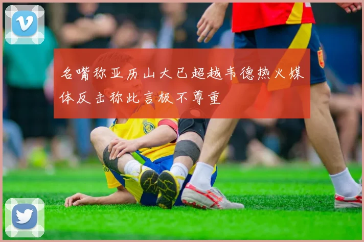 名嘴称亚历山大已超越韦德热火媒体反击称此言极不尊重