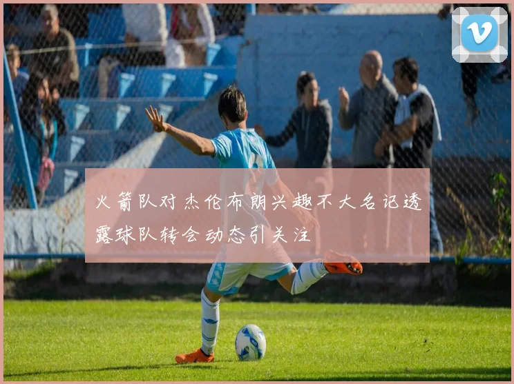 火箭队对杰伦布朗兴趣不大名记透露球队转会动态引关注