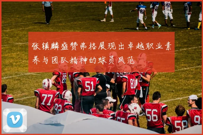 张镇麟盛赞弗格展现出卓越职业素养与团队精神的球员风范
