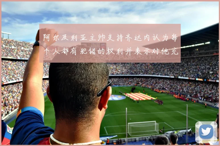 阿尔及利亚主帅支持齐达内认为每个人都有犯错的权利并表示对他充满信心
