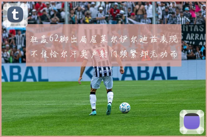狂轰62脚出局居莱尔伊尔迪兹表现不佳恰尔汗奥卢射门频繁却无功而返