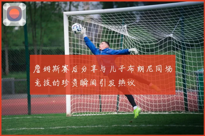 詹姆斯赛后分享与儿子布朗尼同场竞技的珍贵瞬间引发热议