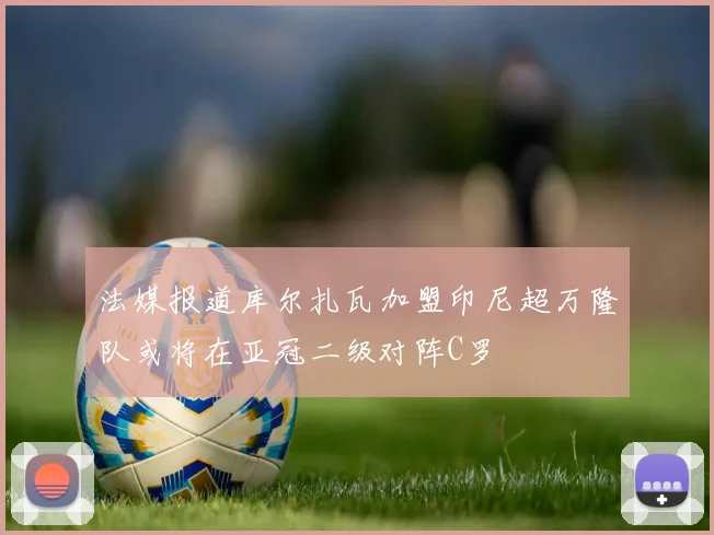 法媒报道库尔扎瓦加盟印尼超万隆队或将在亚冠二级对阵C罗