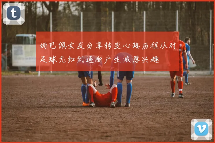 姆巴佩女友分享转变心路历程从对足球无知到逐渐产生浓厚兴趣