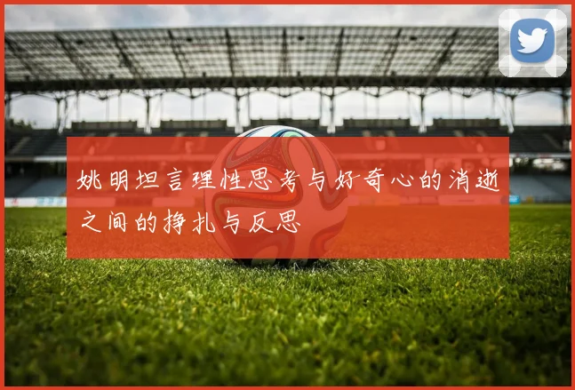 姚明坦言理性思考与好奇心的消逝之间的挣扎与反思