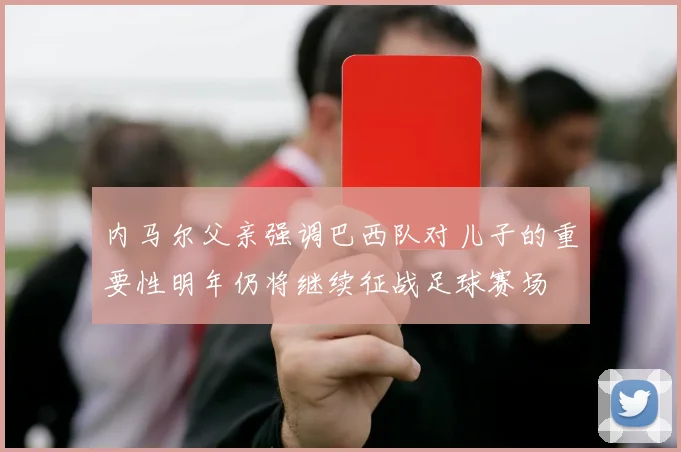 内马尔父亲强调巴西队对儿子的重要性明年仍将继续征战足球赛场