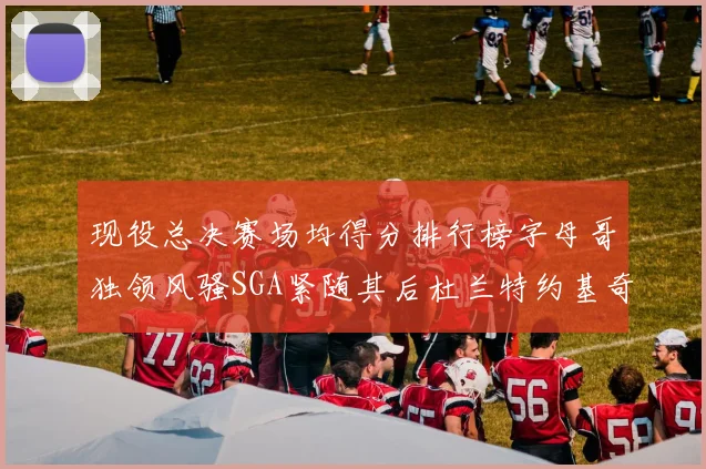现役总决赛场均得分排行榜字母哥独领风骚SGA紧随其后杜兰特约基奇东契奇争夺第三