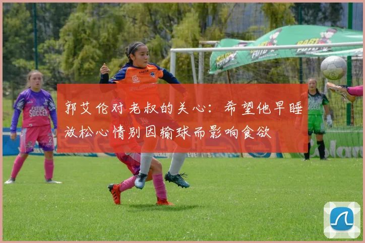 郭艾伦对老叔的关心：希望他早睡放松心情别因输球而影响食欲