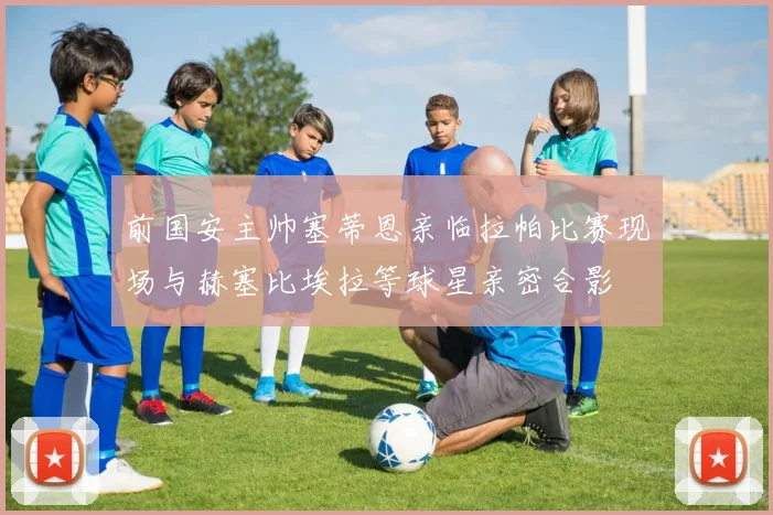 前国安主帅塞蒂恩亲临拉帕比赛现场与赫塞比埃拉等球星亲密合影