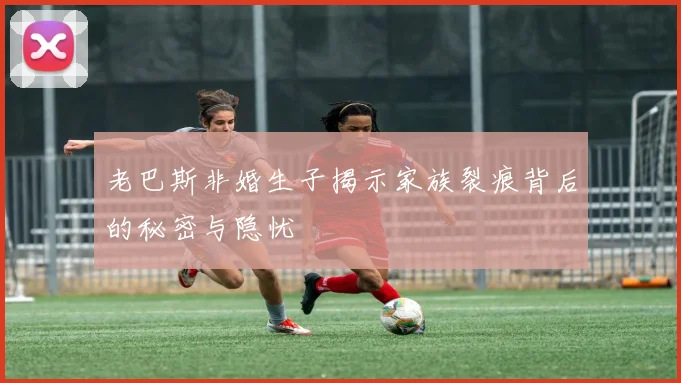 老巴斯非婚生子揭示家族裂痕背后的秘密与隐忧