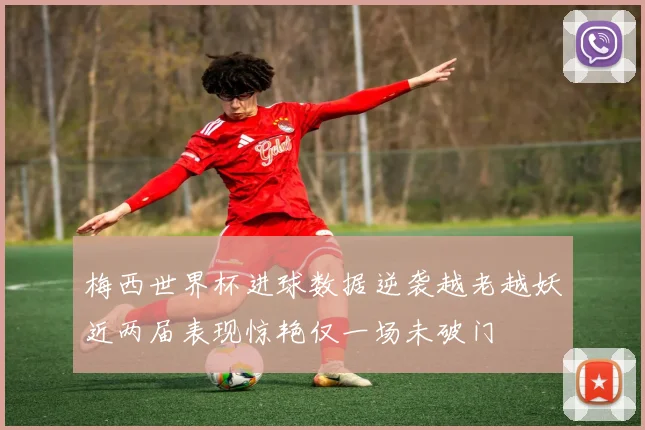 梅西世界杯进球数据逆袭越老越妖近两届表现惊艳仅一场未破门
