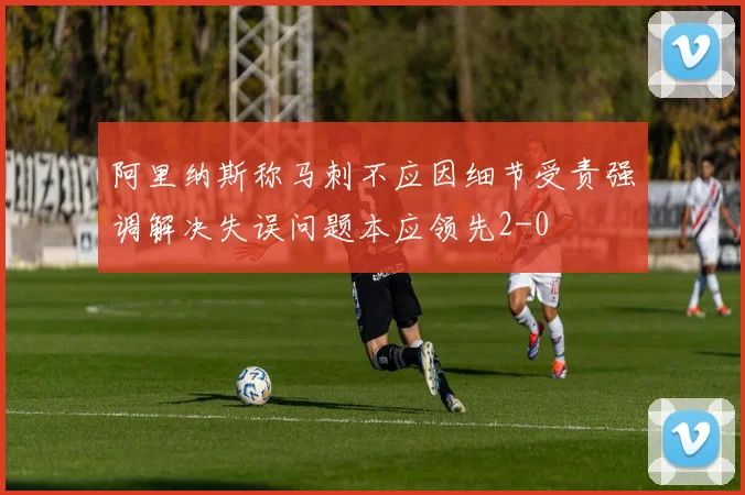 阿里纳斯称马刺不应因细节受责强调解决失误问题本应领先2-0