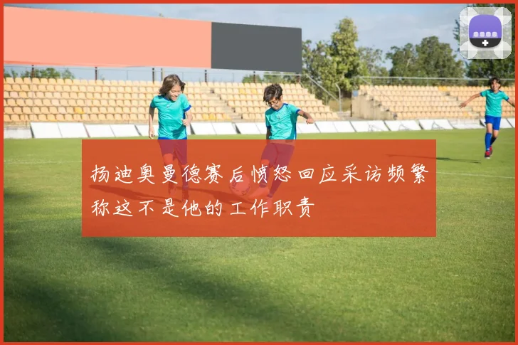 扬迪奥曼德赛后愤怒回应采访频繁称这不是他的工作职责