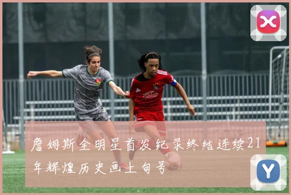 詹姆斯全明星首发纪录终结连续21年辉煌历史画上句号
