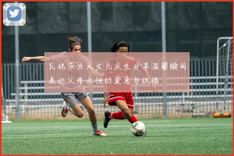 瓦妮莎为大女儿庆生分享温馨瞬间表达父母永恒的爱意与祝福