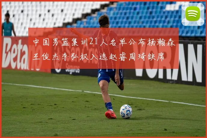 中国男篮集训21人名单公布杨瀚森王俊杰李弘权入选赵睿周琦缺席